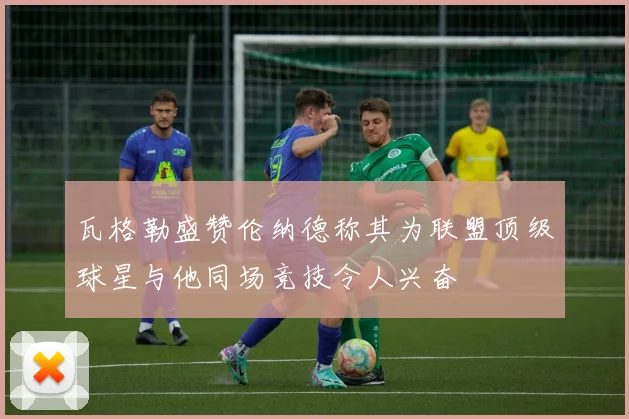 瓦格勒盛赞伦纳德称其为联盟顶级球星与他同场竞技令人兴奋