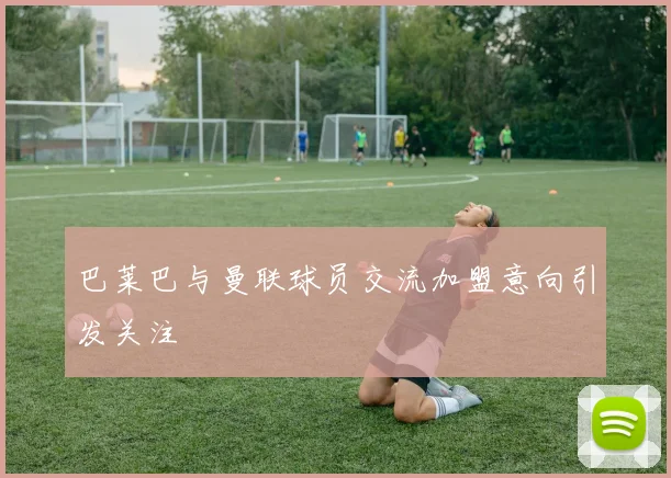 巴莱巴与曼联球员交流加盟意向引发关注