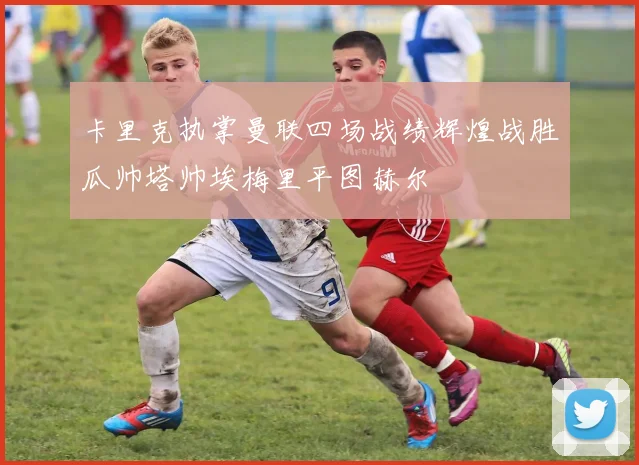 卡里克执掌曼联四场战绩辉煌战胜瓜帅塔帅埃梅里平图赫尔