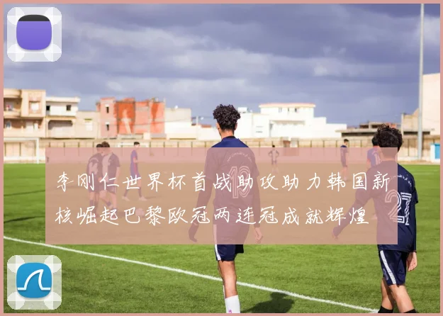 李刚仁世界杯首战助攻助力韩国新核崛起巴黎欧冠两连冠成就辉煌