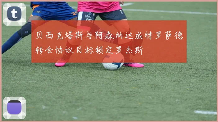 贝西克塔斯与阿森纳达成特罗萨德转会协议目标锁定罗杰斯