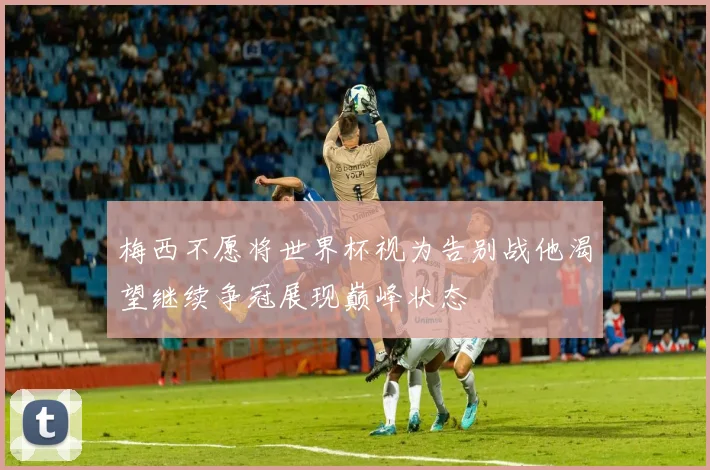 梅西不愿将世界杯视为告别战他渴望继续争冠展现巅峰状态