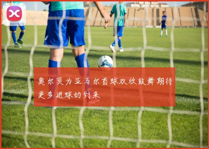 奥尔莫为亚马尔首球欢欣鼓舞期待更多进球的到来