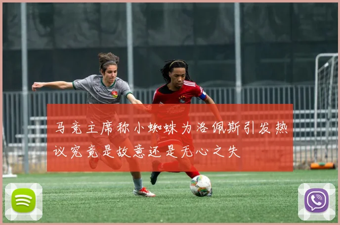 马竞主席称小蜘蛛为洛佩斯引发热议究竟是故意还是无心之失