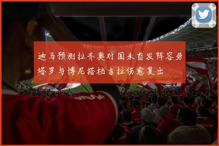 迪马预测拉齐奥对国米首发阵容劳塔罗与博尼搭档吉拉伤愈复出