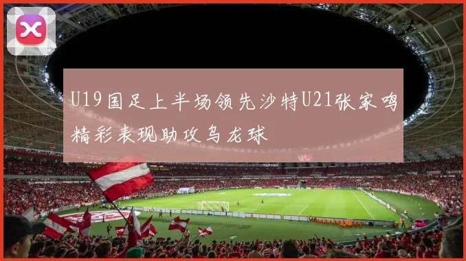U19国足上半场领先沙特U21张家鸣精彩表现助攻乌龙球