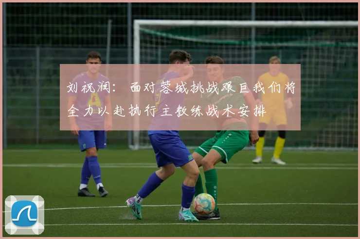 刘祝润：面对蓉城挑战艰巨我们将全力以赴执行主教练战术安排