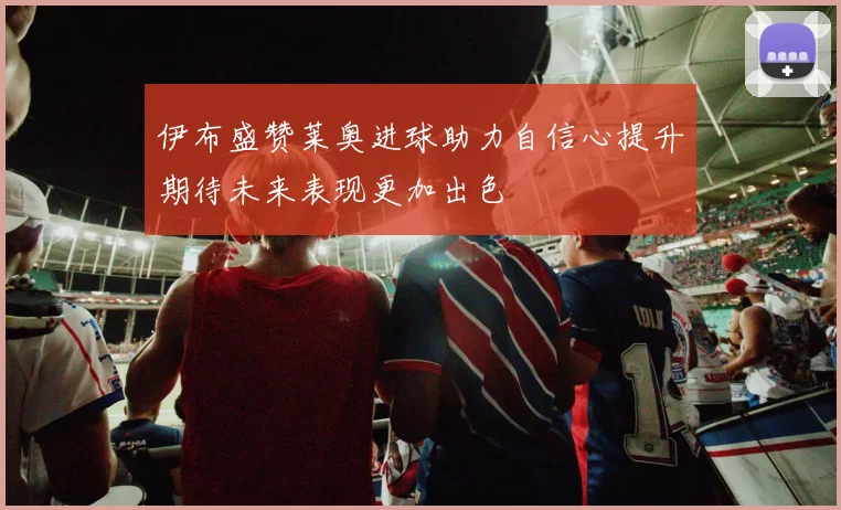 伊布盛赞莱奥进球助力自信心提升期待未来表现更加出色