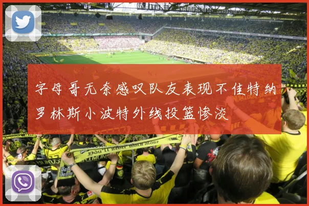 字母哥无奈感叹队友表现不佳特纳罗林斯小波特外线投篮惨淡
