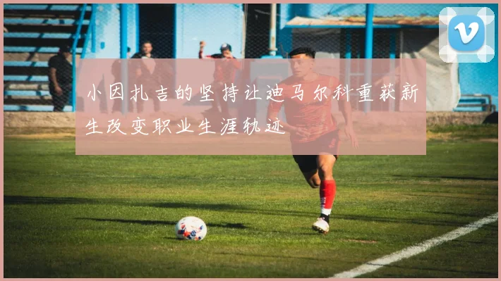 小因扎吉的坚持让迪马尔科重获新生改变职业生涯轨迹