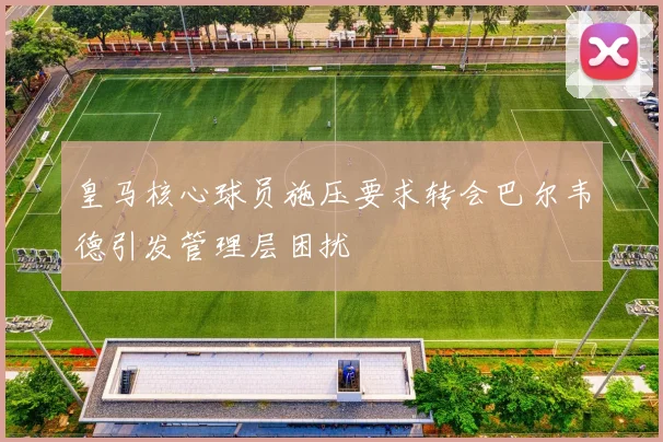 皇马核心球员施压要求转会巴尔韦德引发管理层困扰
