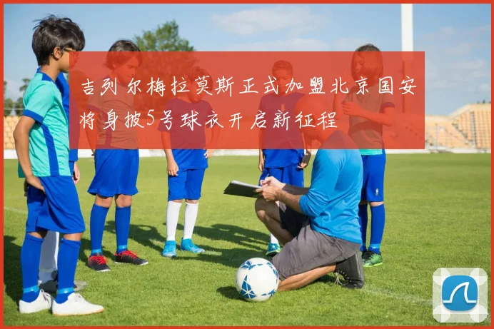 吉列尔梅拉莫斯正式加盟北京国安将身披5号球衣开启新征程