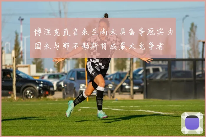 博涅克直言米兰尚未具备争冠实力国米与那不勒斯将成最大竞争者