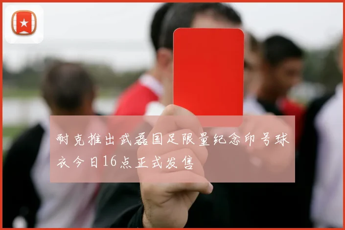 耐克推出武磊国足限量纪念印号球衣今日16点正式发售