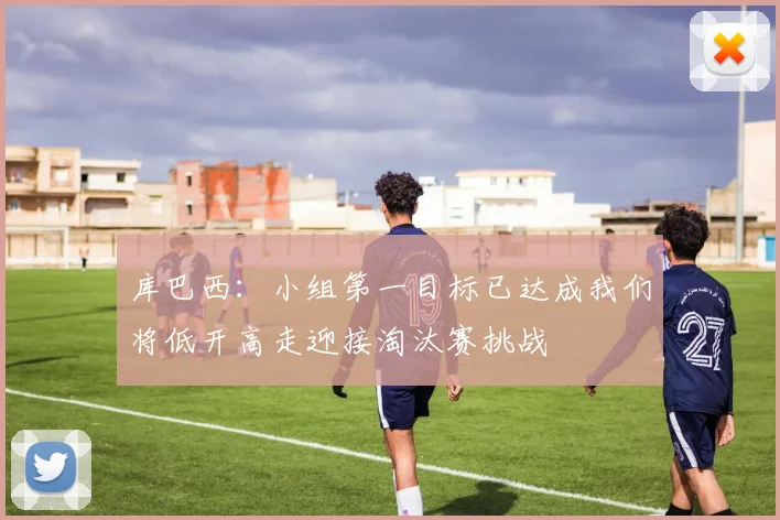 库巴西:小组第一目标已达成我们将低开高走迎接淘汰赛挑战