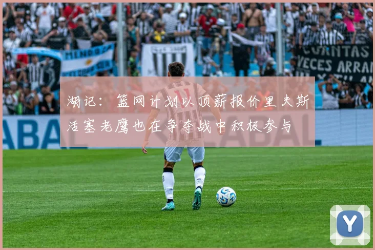 湖记：篮网计划以顶薪报价里夫斯活塞老鹰也在争夺战中积极参与