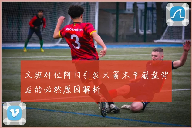 文班对位阿门引发火箭末节崩盘背后的必然原因解析