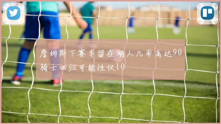 詹姆斯下赛季留在湖人几率高达90骑士回归可能性仅10