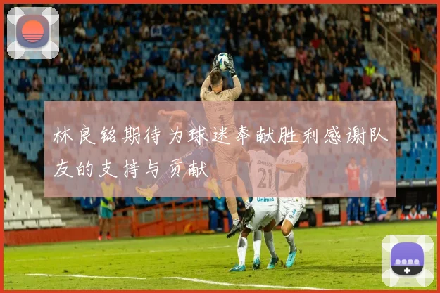 林良铭期待为球迷奉献胜利感谢队友的支持与贡献