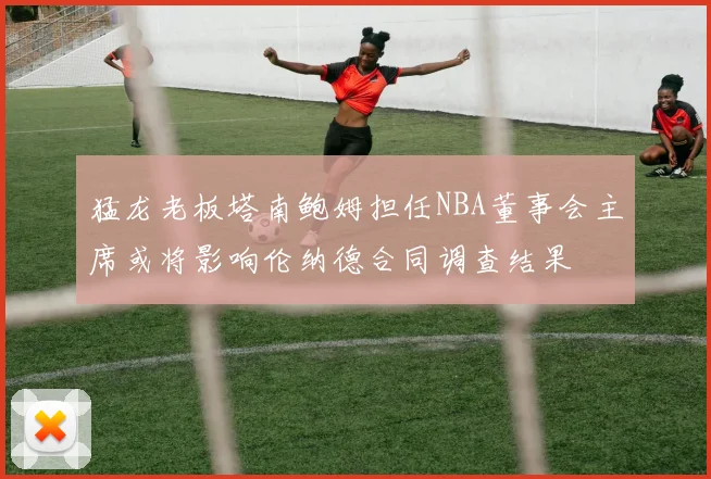 猛龙老板塔南鲍姆担任NBA董事会主席或将影响伦纳德合同调查结果