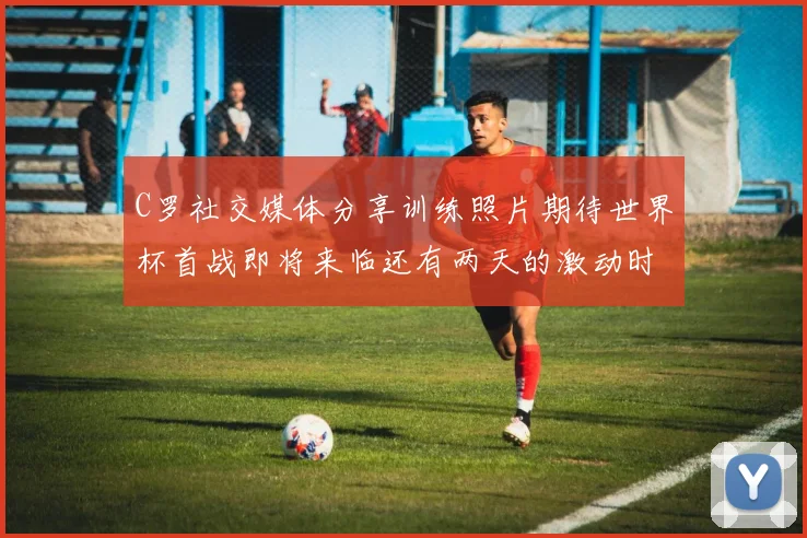 C罗社交媒体分享训练照片期待世界杯首战即将来临还有两天的激动时刻