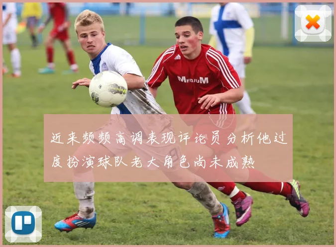 近来频频高调表现评论员分析他过度扮演球队老大角色尚未成熟