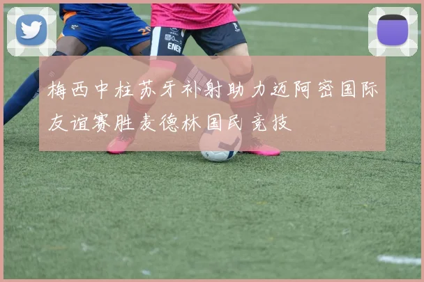 梅西中柱苏牙补射助力迈阿密国际友谊赛胜麦德林国民竞技