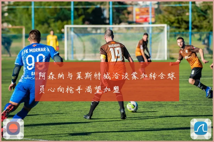 阿森纳与莱斯特城洽谈蒙加转会球员心向枪手渴望加盟