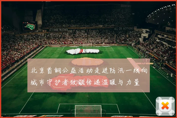 北京首钢公益活动走进防汛一线向城市守护者致敬传递温暖与力量
