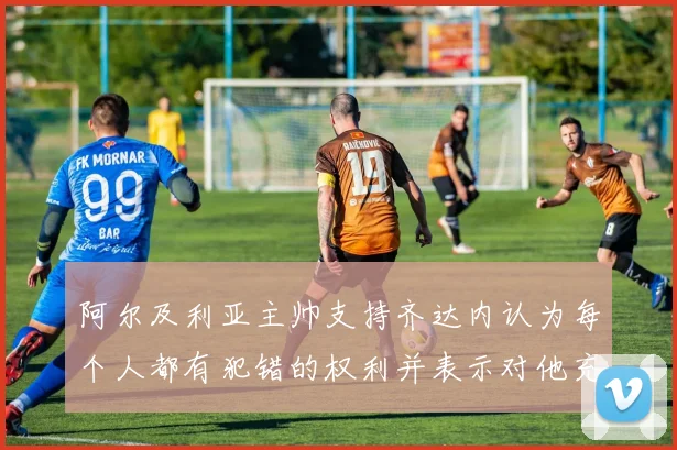 阿尔及利亚主帅支持齐达内认为每个人都有犯错的权利并表示对他充满信心