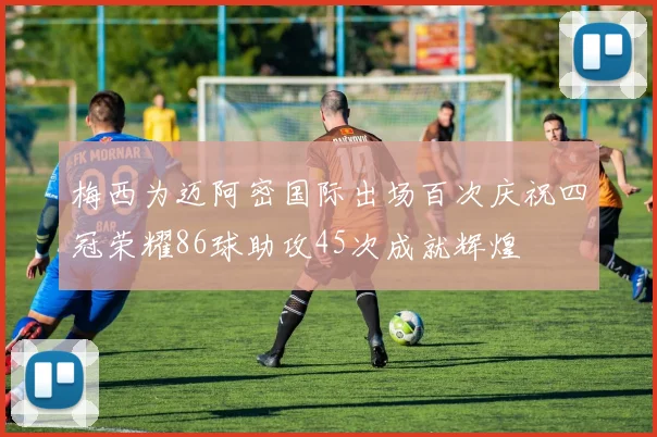 梅西为迈阿密国际出场百次庆祝四冠荣耀86球助攻45次成就辉煌